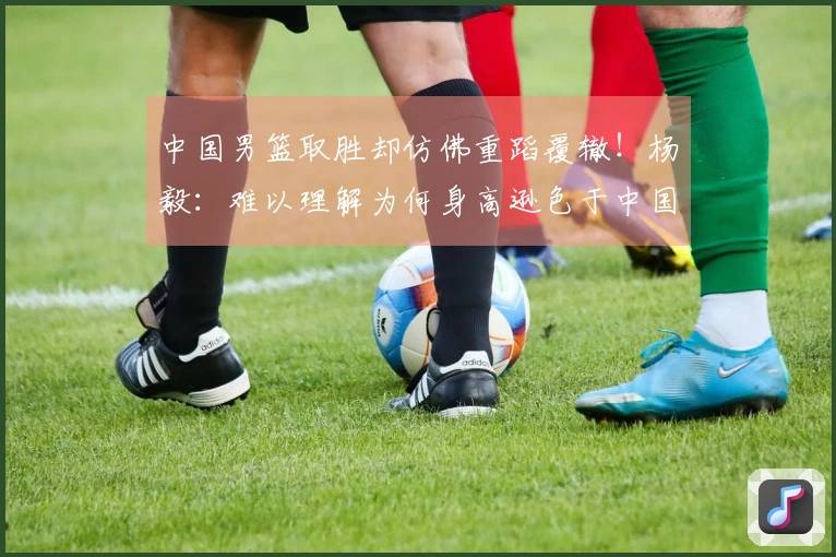 中国男篮取胜却仿佛重蹈覆辙！杨毅：难以理解为何身高逊色于中国台北