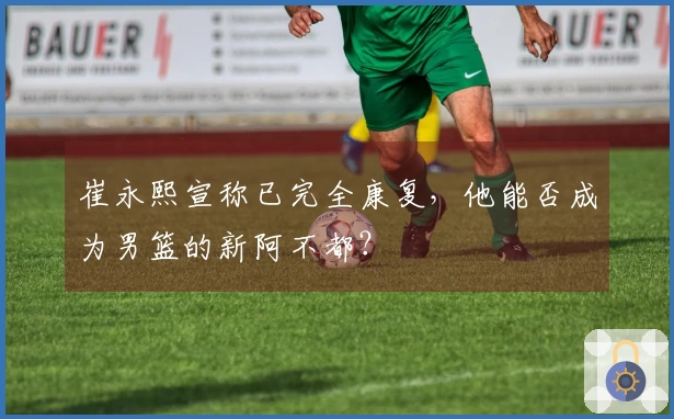 崔永熙宣称已完全康复，他能否成为男篮的新阿不都？