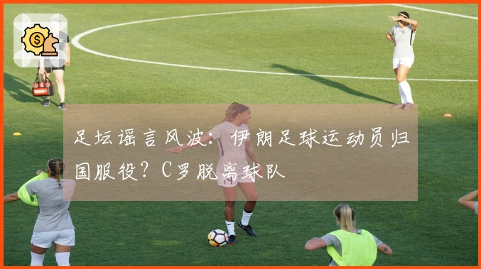 足坛谣言风波：伊朗足球运动员归国服役？C罗脱离球队