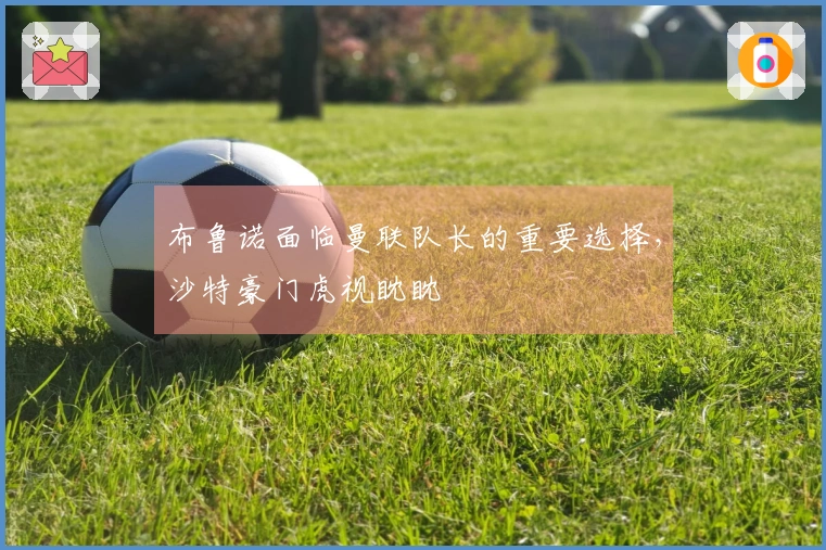 布鲁诺面临曼联队长的重要选择，沙特豪门虎视眈眈