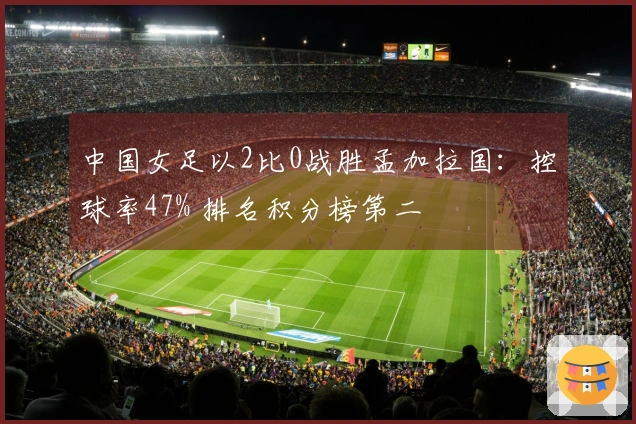 中国女足以2比0战胜孟加拉国:控球率47% 排名积分榜第二