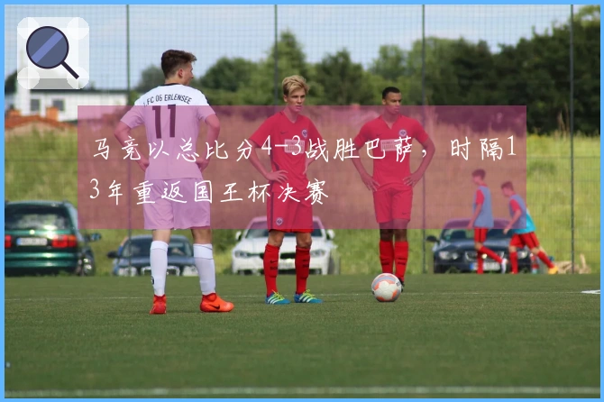 马竞以总比分4-3战胜巴萨，时隔13年重返国王杯决赛