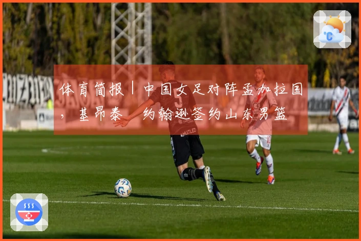 体育简报｜中国女足对阵孟加拉国，基昂泰・约翰逊签约山东男篮
