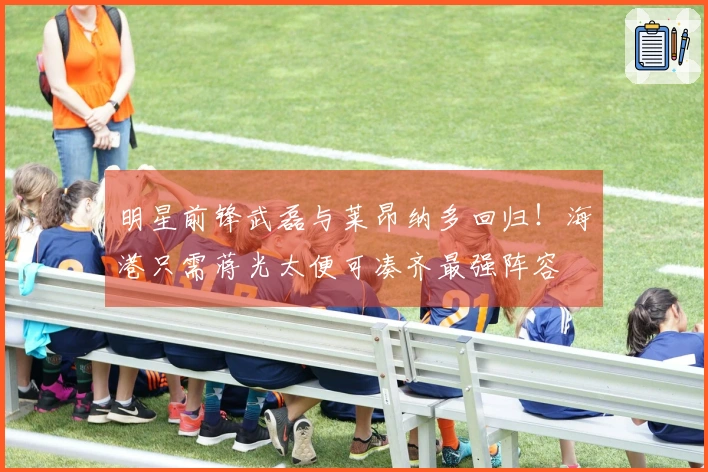 明星前锋武磊与莱昂纳多回归！海港只需蒋光太便可凑齐最强阵容