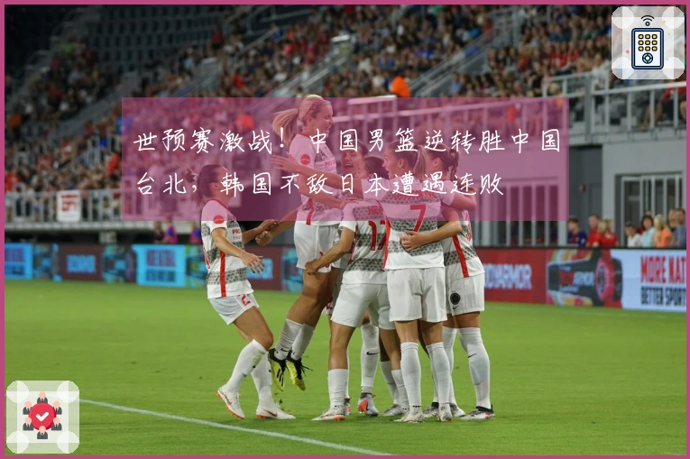 世预赛激战！中国男篮逆转胜中国台北，韩国不敌日本遭遇连败