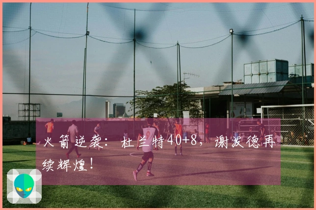 火箭逆袭：杜兰特40+8，谢泼德再续辉煌！