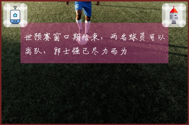 世预赛窗口期结束，两名球员可以离队，郭士强已尽力而为