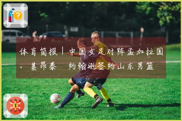 体育简报｜中国女足对阵孟加拉国，基昂泰・约翰逊签约山东男篮