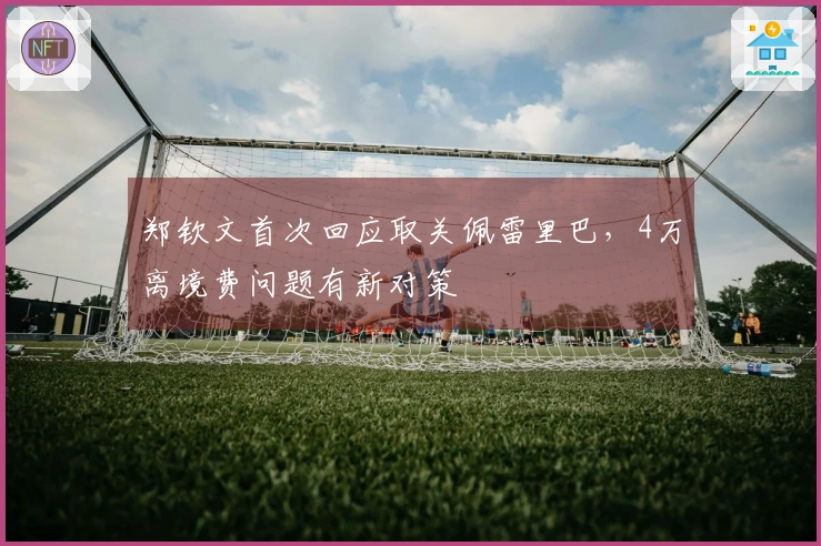 郑钦文首次回应取关佩雷里巴，4万离境费问题有新对策